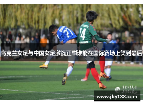 乌克兰女足与中国女足激战正酣谁能在国际赛场上笑到最后