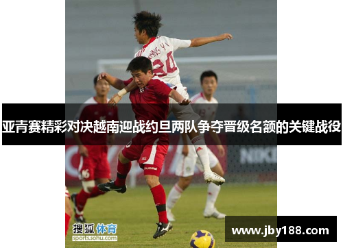 亚青赛精彩对决越南迎战约旦两队争夺晋级名额的关键战役