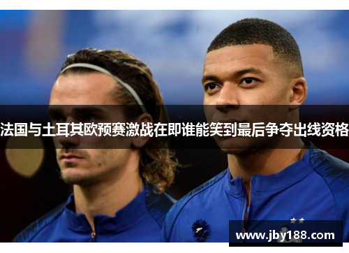 法国与土耳其欧预赛激战在即谁能笑到最后争夺出线资格